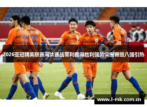 2026亚冠精英联赛淘汰赛战罢利雅得胜利强势突围晋级八强引热 2026亚冠精英联赛淘汰赛战罢利雅得胜利强势突围晋级八强引热