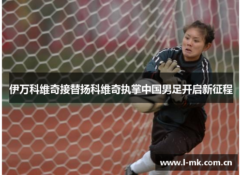 伊万科维奇接替扬科维奇执掌中国男足开启新征程 伊万科维奇接替扬科维奇执掌中国男足开启新征程