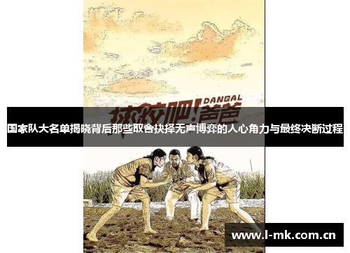 国家队大名单揭晓背后那些取舍抉择无声博弈的人心角力与最终决断过程 国家队大名单揭晓背后那些取舍抉择无声博弈的人心角力与最终决断过程