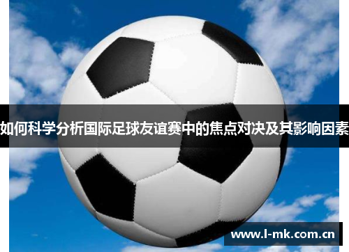 如何科学分析国际足球友谊赛中的焦点对决及其影响因素 如何科学分析国际足球友谊赛中的焦点对决及其影响因素