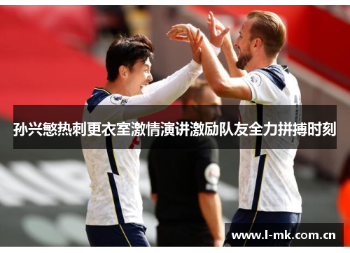 孙兴慜热刺更衣室激情演讲激励队友全力拼搏时刻 孙兴慜热刺更衣室激情演讲激励队友全力拼搏时刻