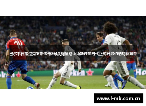 巴尔韦德接过克罗斯传奇8号战袍皇马中场新领袖时代正式开启伯纳乌新篇章 巴尔韦德接过克罗斯传奇8号战袍皇马中场新领袖时代正式开启伯纳乌新篇章