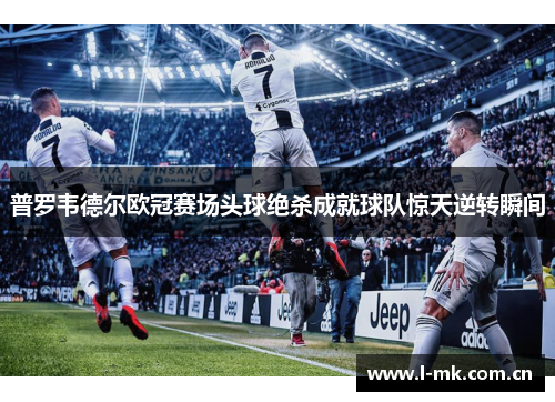 普罗韦德尔欧冠赛场头球绝杀成就球队惊天逆转瞬间 普罗韦德尔欧冠赛场头球绝杀成就球队惊天逆转瞬间