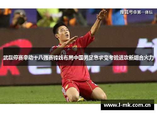 武磊停赛牵动十八强赛锋线布局中国男足急求变考验进攻新组合火力 武磊停赛牵动十八强赛锋线布局中国男足急求变考验进攻新组合火力