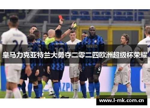 皇马力克亚特兰大勇夺二零二四欧洲超级杯荣耀 皇马力克亚特兰大勇夺二零二四欧洲超级杯荣耀