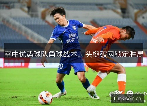 空中优势球队角球战术，头槌破网锁定胜局