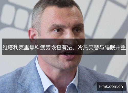 维塔利克里琴科疲劳恢复有法,冷热交替与睡眠并重 维塔利克里琴科疲劳恢复有法,冷热交替与睡眠并重