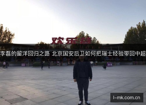 李磊的留洋回归之路 北京国安后卫如何把瑞士经验带回中超