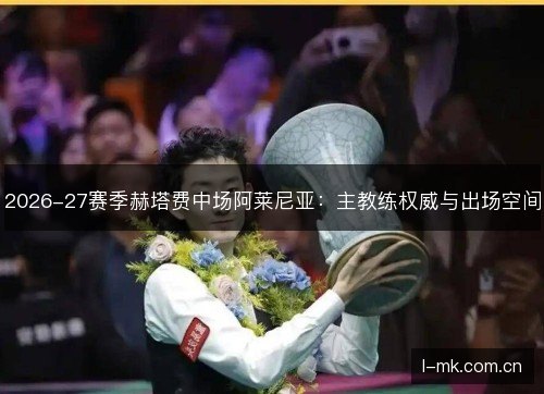2026-27赛季赫塔费中场阿莱尼亚：主教练权威与出场空间